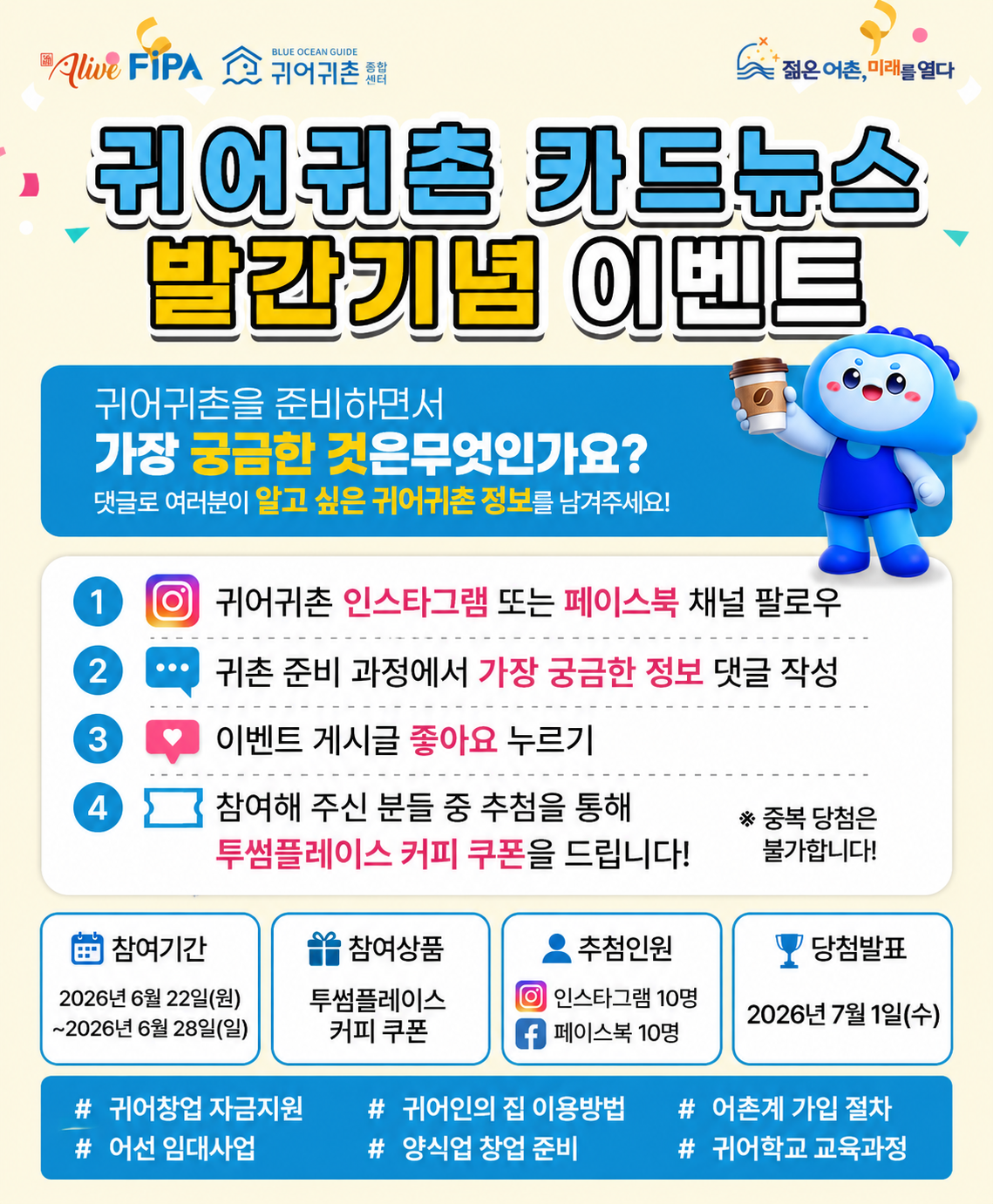 귀어귀촌 카드뉴스 발간 기념 이벤트 〈p〉제목 : 귀어귀촌 카드뉴스 발간 기념 이벤트〈/p〉〈p〉귀어귀촌종합센터에서는 귀어귀촌을 준비하는 분들에게 도움이 되는 정보를 제공하고자 「귀어귀촌 카드뉴스」를 발간하고 있습니다.〈/p〉〈p〉귀어를 준비하면서 가장 궁금한 정보는 무엇인가요?〈/p〉〈p〉귀어창업 자금, 어촌계 가입, 귀어학교 교육과정 등 귀어귀촌과 관련하여 궁금한 내용을 댓글로 남겨주세요. 참여해 주신 분들 중 추첨을 통해 커피 쿠폰을 드립니다.〈/p〉〈p〉□ 참여방법〈/p〉〈ol〉〈li〉〈p〉귀어귀촌 인스타그램 또는 페이스북 팔로우〈/p〉〈/li〉〈li〉〈p〉귀어귀촌 준비 과정에서 가장 궁금한 정보 댓글 작성〈/p〉〈/li〉〈li〉〈p〉이벤트 게시물 좋아요 클릭〈/p〉〈/li〉〈/ol〉〈p〉□ 이벤트 경품〈/p〉〈ul〉〈li〉〈p〉투썸플레이스 커피 쿠폰〈/p〉〈/li〉〈/ul〉〈p〉□ 당첨인원〈/p〉〈ul〉〈li〉〈p〉인스타그램 10명〈/p〉〈/li〉〈li〉〈p〉페이스북 10명〈/p〉〈/li〉〈/ul〉〈p〉□ 참여기간〈/p〉〈ul〉〈li〉〈p〉2026. 6. 22.(월) ~ 6. 28.(일)〈/p〉〈/li〉〈/ul〉〈p〉□ 당첨자 발표〈/p〉〈ul〉〈li〉〈p〉2026. 7. 1.(수)〈/p〉〈/li〉〈/ul〉〈p〉여러분의 의견을 반영하여 더욱 유익한 귀어귀촌 정보를 제공할 수 있도록 많은 관심과 참여 부탁드립니다.&nbsp;〈/p〉