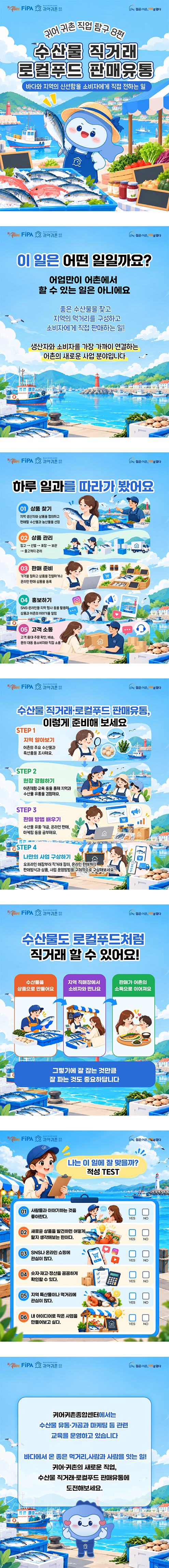 [10월 2차 카드뉴스] 수산물 직거래 로컬푸드 판매유통
젊은어촌 미래를 열다, 귀어귀촌종합센터, alive FiPA. 귀어 귀촌 직업 탐구 8편 수산물 직거래 로컬푸드 판매유통 바다와 지역의 신선함을 소비자에게 직접 전하는 일
젊은어촌 미래를 열다, 귀어귀촌종합센터, alive FiPA. 이 일은 어떤 일일까요? 어업만이 어촌에서 할 수 있는 일은 아니에요. 좋은 수산물을 찾고 지역의 먹거리를 구성하고 소비자에게 직접 판매하는 일! 생산자와 소비자를 가장 가까이 연결하는 어촌의 새로운 사업 분야입니다.
젊은어촌 미래를 열다, 귀어귀촌종합센터, alive FiPA. 하루 일과를 따라가 봤어요 01 상품 찾기 지역 생산자와 상품을 협의하고 판매할 수산물과 농산물을 선정. 02 상품 관리 입고 → 선별 → 포장 → 보관 → 출고까지 관리. 03 판매 준비 가격을 정하고 상품을 진열하거나 온라인 판매 상품을 등록. 04 홍보하기 SNS·온라인몰·지역 행사 등을 활용해 상품과 어촌의 이야기를 알림. 05 고객 소통 고객 응대·주문 확인, 배송, 문의 대응 등소비자와 직접 소통.
젊은어촌 미래를 열다, 귀어귀촌종합센터, alive FiPA. 수산물 직거래·로컬푸드 판매유통, 이렇게 준비해 보세요. STEP 1 지역 알아보기 어촌의 주요 수산물과 특산품을 조사해요. STEP 2 현장 경험하기 어촌체험·교육 등을 통해 지역과 수산물 유통을 경험해요. STEP 3 판매 방법 배우기 수산물 유통·가공, 온라인 판매, 마케팅 등을 공부해요. STEP 4 나만의 사업 구상하기 오프라인 매장부터 직거래 장터, 온라인 판매까지 판매방식과 상품, 사업 운영방법을 구체적으로 구상해보세요.
젊은어촌 미래를 열다, 귀어귀촌종합센터, alive FiPA. 수산물도 로컬푸드처럼 직거래 할 수 있어요! 수산물을 상품으로 만들어요. 지역 직매장에서 소비자와 만나요. 판매가 어촌의 소득으로 이어져요. 그렇기에 잘 잡는 것만큼 잘 파는 것도 중요하답니다.
젊은어촌 미래를 열다, 귀어귀촌종합센터, alive FiPA. 나는 이 일에 잘 맞을까? 적성 TEST 01 사람들과 이야기하는 것을 좋아한다. YES NO 02 새로운 상품을 발견하면 어떻게 팔지 생각해보는 편이다. YES NO 03 SNS나 온라인 쇼핑에 관심이 많다. YES NO 04 숫자·재고·정산을 꼼꼼하게 확인할 수 있다. YES NO 05 지역 특산물이나 먹거리에 관심이 많다. YES NO 06 내 아이디어로 작은 사업을 만들어보고 싶다. YES NO
젊은어촌 미래를 열다, 귀어귀촌종합센터, alive FiPA. 귀어귀촌종합센터에서는 수산물 유통·가공과 마케팅 등 관련 교육을 운영하고 있습니다. 바다에서 온 좋은 먹거리, 사람과 사람을 잇는 일! 귀어·귀촌의 새로운 직업, 수산물 직거래·로컬푸드 판매유통에 도전해보세요.