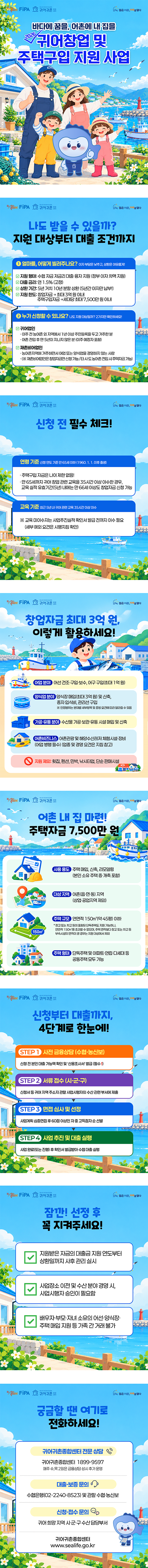 젊은어촌 미래를 열다, 귀어귀촌종합센터, alive FiPA.  귀어귀촌종합센터. 2026 바다에 꿈을, 어촌에 내 집을. 귀어창업 및 주택구입 지원 사업.

젊은어촌 미래를 열다, 귀어귀촌종합센터, alive FiPA. 나도 받을 수 있을까? 지원 대상부터 대출 조건까지. ① 얼마를, 어떻게 빌려주나요? 이자 부담은 낮추고, 상환은 여유롭게! 지원 형태: 수협 자금 저금리 대출·융자 지원(정부 이자 차액 지원). 대출 금리: 연 1.5%(고정). 상환 기간: 5년 거치 10년 분할 상환(5년간 이자만 납부!). 지원 한도: 창업자금 최대 3억 원 이내, 주택구입자금 세대당 최대 7,500만 원 이내. ② 누가 신청할 수 있나요? 나도 지원 대상일까? 2가지만 확인하세요! 귀어업인: 이주 전 농어촌 외 지역에서 1년 이상 주민등록을 두고 거주한 분, 어촌 전입 후 만 5년이 지나지 않은 분(이주 예정자 포함). 재촌비어업인: 농어촌지역에 거주하면서 어업 또는 양식업을 경영하지 않는 사람. 재촌비어업인은 창업자금만 신청 가능하며 타 시·도 농어촌 전입 시 주택자금 가능.

젊은어촌 미래를 열다, 귀어귀촌종합센터, alive FiPA. 신청 전 필수 체크! 연령 기준: 신청 연도 기준 만 65세 이하(1960. 1. 1. 이후 출생). 주택구입 자금은 나이 제한 없음! 만 65세까지 귀어 창업 관련 교육을 35시간 이상 이수한 경우, 교육 실적 유효기간(5년) 내에는 만 66세 이상도 창업자금 신청 가능. 교육 기준: 최근 5년 내 귀어 관련 교육 35시간 이상 이수. 교육 미이수자는 사업추진실적 확인서 발급 전까지 이수 필요(세부 예외 요건은 시행지침 확인).

젊은어촌 미래를 열다, 귀어귀촌종합센터, alive FiPA. 창업자금 최대 3억 원, 이렇게 활용하세요! 어업 분야: 어선 건조·구입·보수, 어구 구입(최대 1억 원). 양식업 분야: 양식장 매입(최대 3억 원) 및 신축, 종자 입식비, 관리선 구입. 인정범위는 분야별 세부항목 및 증빙 요건에 따라 달라질 수 있음. 가공·유통 분야: 수산물 가공·보관·유통 시설 매입 및 신축. 어촌비즈니스: 어촌관광 및 해양수산레저 체험시설·장비(어업 병행 필수), 업종 및 경영 요건은 지침 참고. 지원 제외: 횟집, 펜션, 민박, 낚시터업, 단순 판매시설.

젊은어촌 미래를 열다, 귀어귀촌종합센터, alive FiPA. 어촌 내 집 마련! 주택자금 7,500만 원. 사용 용도: 주택 매입, 신축, 리모델링(본인 소유 주택 증·개축 포함). 대상 지역: 어촌(읍·면·동) 지역(상업·공업지역 제외). 주택 규모: 연면적 150㎡(약 45평) 이하. 창고 또는 차고 등이 포함된 단독주택도 지원 가능하나, 연면적 150㎡를 초과할 수 없으며, 주택 면적보다 창고 또는 차고 등 부속시설의 면적이 클 경우는 지원 대상에서 제외. 주택 형태: 단독주택 및 아파트·연립·다세대 등 공동주택 모두 가능.

젊은어촌 미래를 열다, 귀어귀촌종합센터, alive FiPA. 신청부터 대출까지, 4단계로 한눈에! STEP 1 사전 금융상담(수협·농신보): 신청 전 본인 대출 가능액 확인 및 '신용조사서' 발급(필수!). STEP 2 서류 접수(시·군·구): 신청서 등 귀어 지역 주소지 관할 사업시행자의 수산 관련 부서에 제출. STEP 3 면접 심사 및 선정: 사업계획 심층면접 후 60점 이상인 자 중 고득점자 순 선발. STEP 4 사업 추진 및 대출 실행: 사업 완료(또는 진행) 후 확인서 발급받아 수협 대출 실행.

젊은어촌 미래를 열다, 귀어귀촌종합센터, alive FiPA. 잠깐! 선정 후 꼭 지켜주세요! 지원받은 자금의 대출금 지원 연도부터 상환일까지 사후 관리 실시. 사업장소 이전 및 수산 분야 경영 시, 사업시행자 승인이 필요함. 배우자·부모·자녀 소유의 어선·양식장·주택 매입 지원 등 가족 간 거래 불가.

젊은어촌 미래를 열다, 귀어귀촌종합센터, alive FiPA. 궁금할 땐 여기로 전화하세요! 귀어귀촌종합센터 전문 상담: 귀어귀촌종합센터 1899-9597. 매주 수, 목 2일은 금융상담 상시 추가 운영. 대출·보증 문의: 수협은행(02-2240-8523) 및 관할 수협·농신보. 신청·접수 문의: 귀어 희망 지역 시·군·구 수산 담당부서. 귀어귀촌종합센터 www.sealife.go.kr